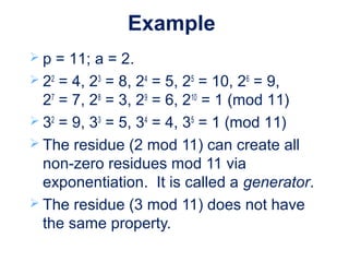 Example
 p = 11; a = 2.
 22
= 4, 23
= 8, 24
= 5, 25
= 10, 26
= 9,
27
= 7, 28
= 3, 29
= 6, 210
= 1 (mod 11)
 32
= 9, 33
= 5, 34
= 4, 35
= 1 (mod 11)
 The residue (2 mod 11) can create all
non-zero residues mod 11 via
exponentiation. It is called a generator.
 The residue (3 mod 11) does not have
the same property.
 