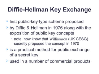 Diffie-Hellman Key Exchange
 first public-key type scheme proposed
 by Diffie & Hellman in 1976 along with the
exposition of public key concepts

note: now know that Williamson (UK CESG)
secretly proposed the concept in 1970
 is a practical method for public exchange
of a secret key
 used in a number of commercial products
 