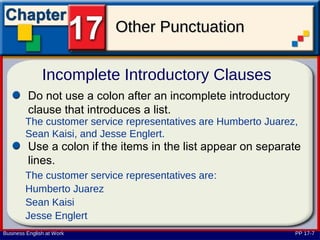 Other Punctuation

               Incomplete Introductory Clauses
         Do not use a colon after an incomplete introductory
         clause that introduces a list.
        The customer service representatives are Humberto Juarez,
        Sean Kaisi, and Jesse Englert.
         Use a colon if the items in the list appear on separate
         lines.
        The customer service representatives are:
        Humberto Juarez
        Sean Kaisi
        Jesse Englert
Business English at Work                                        PP 17-7
 
