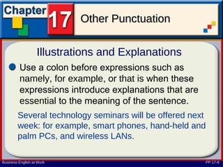 Other Punctuation

                   Illustrations and Explanations
         Use a colon before expressions such as
         namely, for example, or that is when these
         expressions introduce explanations that are
         essential to the meaning of the sentence.
        Several technology seminars will be offered next
        week: for example, smart phones, hand-held and
        palm PCs, and wireless LANs.

Business English at Work                               PP 17-8
 
