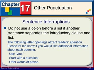 Other Punctuation

                           Sentence Interruptions
         Do not use a colon before a list if another
         sentence separates the introductory clause and
         list.
        The following letter openings attract readers’ attention.
        Please let me know if you would like additional information
        about each opening.
         Use “you.”
         Start with a question.
         Offer words of praise.
Business English at Work                                         PP 17-9
 