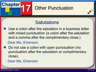 Other Punctuation

                           Salutations
        Use a colon after the salutation in a business letter
        with mixed punctuation (a colon after the salutation
        and a comma after the complimentary close.)
        Dear Ms. Emerson:
        Do not use a colon with open punctuation (no
        punctuation after the salutation or complimentary
        close).
        Dear Ms. Emerson

Business English at Work                                   PP 17-11
 