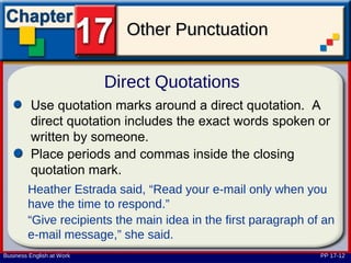 Other Punctuation

                           Direct Quotations
         Use quotation marks around a direct quotation. A
         direct quotation includes the exact words spoken or
         written by someone.
         Place periods and commas inside the closing
         quotation mark.
        Heather Estrada said, “Read your e-mail only when you
        have the time to respond.”
        “Give recipients the main idea in the first paragraph of an
        e-mail message,” she said.
Business English at Work                                        PP 17-12
 