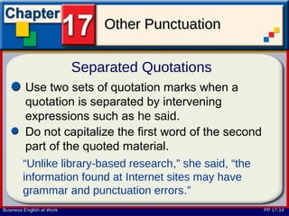 Other Punctuation

                           Separated Quotations
         Use two sets of quotation marks when a
         quotation is separated by intervening
         expressions such as he said.
         Do not capitalize the first word of the second
         part of the quoted material.
        “Unlike library-based research,” she said, “the
        information found at Internet sites may have
        grammar and punctuation errors.”
Business English at Work                                  PP 17-14
 