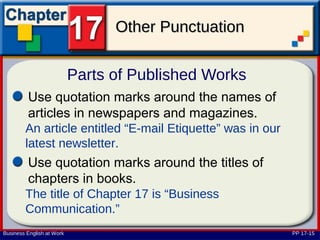 Other Punctuation

                           Parts of Published Works
         Use quotation marks around the names of
         articles in newspapers and magazines.
        An article entitled “E-mail Etiquette” was in our
        latest newsletter.
         Use quotation marks around the titles of
         chapters in books.
        The title of Chapter 17 is “Business
        Communication.”
Business English at Work                                    PP 17-15
 