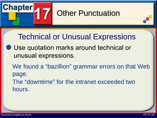 Other Punctuation

             Technical or Unusual Expressions
         Use quotation marks around technical or
         unusual expressions.
        We found a “bazillion” grammar errors on that Web
        page.
        The “downtime” for the intranet exceeded two
        hours.


Business English at Work                              PP 17-16
 