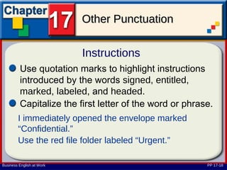 Other Punctuation

                           Instructions
         Use quotation marks to highlight instructions
         introduced by the words signed, entitled,
         marked, labeled, and headed.
         Capitalize the first letter of the word or phrase.
        I immediately opened the envelope marked
        “Confidential.”
        Use the red file folder labeled “Urgent.”

Business English at Work                                 PP 17-18
 