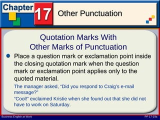 Other Punctuation

                        Quotation Marks With
                      Other Marks of Punctuation
         Place a question mark or exclamation point inside
         the closing quotation mark when the question
         mark or exclamation point applies only to the
         quoted material.
         The manager asked, “Did you respond to Craig’s e-mail
         message?”
         “Cool!” exclaimed Kristie when she found out that she did not
         have to work on Saturday.

Business English at Work                                             PP 17-19a
 
