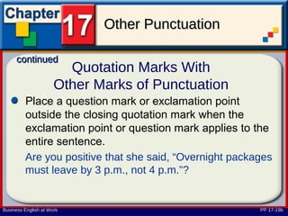 Other Punctuation

      continued
                        Quotation Marks With
                      Other Marks of Punctuation
         Place a question mark or exclamation point
         outside the closing quotation mark when the
         exclamation point or question mark applies to the
         entire sentence.
         Are you positive that she said, “Overnight packages
         must leave by 3 p.m., not 4 p.m.”?


Business English at Work                                 PP 17-19b
 