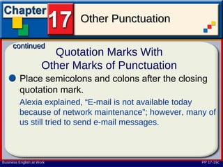 Other Punctuation

      continued
                        Quotation Marks With
                      Other Marks of Punctuation
         Place semicolons and colons after the closing
         quotation mark.
         Alexia explained, “E-mail is not available today
         because of network maintenance”; however, many of
         us still tried to send e-mail messages.



Business English at Work                              PP 17-19c
 