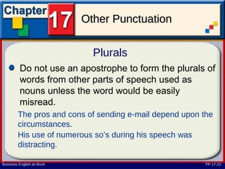 Other Punctuation

                             Plurals
         Do not use an apostrophe to form the plurals of
         words from other parts of speech used as
         nouns unless the word would be easily
         misread.
        The pros and cons of sending e-mail depend upon the
        circumstances.
        His use of numerous so’s during his speech was
        distracting.

Business English at Work                                 PP 17-22
 