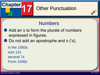 Other Punctuation

                            Numbers
         Add an s to form the plurals of numbers
         expressed in figures.
         Do not add an apostrophe and s (’s).
        in the 1950s
        size 12s
        several 7s
        Form 1040s

Business English at Work                           PP 17-24
 