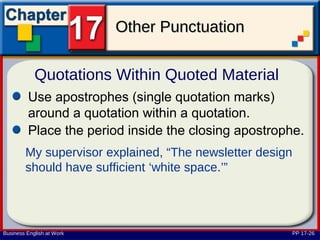 Other Punctuation

            Quotations Within Quoted Material
         Use apostrophes (single quotation marks)
         around a quotation within a quotation.
         Place the period inside the closing apostrophe.
        My supervisor explained, “The newsletter design
        should have sufficient ‘white space.’”




Business English at Work                                  PP 17-26
 