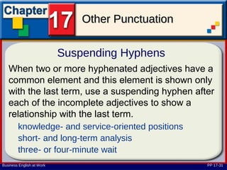 Other Punctuation

                           Suspending Hyphens
   When two or more hyphenated adjectives have a
   common element and this element is shown only
   with the last term, use a suspending hyphen after
   each of the incomplete adjectives to show a
   relationship with the last term.
        knowledge- and service-oriented positions
        short- and long-term analysis
        three- or four-minute wait
Business English at Work                            PP 17-31
 