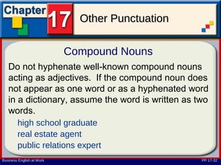 Other Punctuation

                           Compound Nouns
   Do not hyphenate well-known compound nouns
   acting as adjectives. If the compound noun does
   not appear as one word or as a hyphenated word
   in a dictionary, assume the word is written as two
   words.
        high school graduate
        real estate agent
        public relations expert
Business English at Work                           PP 17-32
 