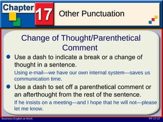 Other Punctuation

               Change of Thought/Parenthetical
                         Comment
         Use a dash to indicate a break or a change of
         thought in a sentence.
         Using e-mail—we have our own internal system—saves us
         communication time.
         Use a dash to set off a parenthetical comment or
         an afterthought from the rest of the sentence.
         If he insists on a meeting—and I hope that he will not—please
         let me know.
Business English at Work                                          PP 17-37
 