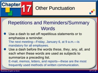 Other Punctuation

         Repetitions and Reminders/Summary
                        Words
         Use a dash to set off repetitious statements or to
         emphasize a reminder.
         The next meeting—Friday, January 6, at 9 a.m.—is
         mandatory for all employees.
         Use a dash before the words these, they, any, all, and
         each when these words are used as subjects to
         summarize a preceding list.
         E-mail, memos, letters, and reports—these are the most
         frequently used methods of written communication.
Business English at Work                                          PP 17-38
 