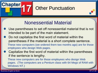 Other Punctuation

                           Nonessential Material
         Use parentheses to set off nonessential material that is not
         intended to be part of the main statement.
         Do not capitalize the first word of material within the
         parentheses if the material is a short complete sentence.
        These new computers (we ordered them two months ago) are for those
        employees who design Web pages.
         Capitalize the first word of material within the parentheses
         if the sentence is lengthy.
        These new computers are for those employees who design Web
        pages. (The computers are a Pentium class with 64 Megs of RAM with
        Windows NT.)
Business English at Work                                               PP 17-39
 