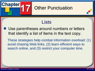 Other Punctuation

                              Lists
         Use parentheses around numbers or letters
         that identify a list of items in the text copy.
        These strategies help combat information overload: (1)
        avoid chasing Web links, (2) learn efficient ways to
        search online, and (3) restrict your computer time.




Business English at Work                                   PP 17-40
 
