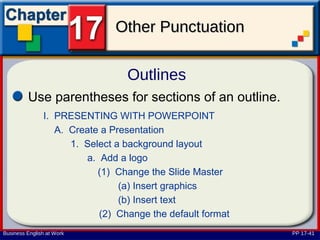 Other Punctuation

                                 Outlines
         Use parentheses for sections of an outline.
               I. PRESENTING WITH POWERPOINT
                  A. Create a Presentation
                     1. Select a background layout
                        a. Add a logo
                           (1) Change the Slide Master
                                (a) Insert graphics
                                (b) Insert text
                           (2) Change the default format
Business English at Work                                   PP 17-41
 