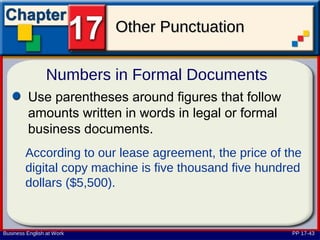 Other Punctuation

                Numbers in Formal Documents
         Use parentheses around figures that follow
         amounts written in words in legal or formal
         business documents.
        According to our lease agreement, the price of the
        digital copy machine is five thousand five hundred
        dollars ($5,500).


Business English at Work                                PP 17-43
 