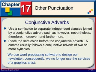 Other Punctuation

                           Conjunctive Adverbs
         Use a semicolon to separate independent clauses joined
         by a conjunctive adverb such as however, nevertheless,
         therefore, moreover, and furthermore.
         Place the semicolon before the conjunctive adverb. A
         comma usually follows a conjunctive adverb of two or
         more syllables.
        We use word processing software to design our
        newsletter; consequently, we no longer use the services
        of a graphics artist.

Business English at Work                                     PP 17-3
 