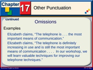 Other Punctuation

      continued
                           Omissions
   Examples
        Elizabeth claims, “The telephone is . . . the most
        important means of communication.”
        Elizabeth claims, “The telephone is definitely
        increasing in use and is still the most important
        means of communication . . . . In our workshop, we
        will learn valuable techniques for improving our
        telephone techniques.”

Business English at Work                                PP 17-46a
 