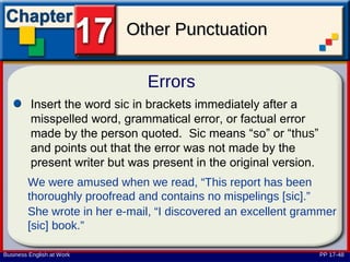 Other Punctuation

                               Errors
         Insert the word sic in brackets immediately after a
         misspelled word, grammatical error, or factual error
         made by the person quoted. Sic means “so” or “thus”
         and points out that the error was not made by the
         present writer but was present in the original version.
        We were amused when we read, “This report has been
        thoroughly proofread and contains no mispelings [sic].”
        She wrote in her e-mail, “I discovered an excellent grammer
        [sic] book.”

Business English at Work                                           PP 17-48
 