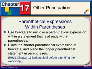 Other Punctuation

                           Parenthetical Expressions
                              Within Parentheses
         Use brackets to enclose a parenthetical expression
         within a statement that is already within
         parentheses.
         Place the shorter parenthetical expression in
         brackets, and place the longer parenthetical
         statement in parentheses.
         (Read Chapter 13 [writing tips] before attending the
         workshop.)
Business English at Work                                        PP 17-49
 