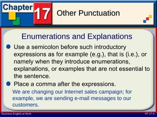 Other Punctuation

                Enumerations and Explanations
         Use a semicolon before such introductory
         expressions as for example (e.g.), that is (i.e.), or
         namely when they introduce enumerations,
         explanations, or examples that are not essential to
         the sentence.
         Place a comma after the expressions.
        We are changing our Internet sales campaign; for
        example, we are sending e-mail messages to our
        customers.
Business English at Work                                    PP 17-4
 
