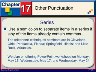 Other Punctuation

                               Series
         Use a semicolon to separate items in a series if
         any of the items already contain commas.
        The telephone techniques seminars are in Cleveland,
        Ohio; Pensacola, Florida; Springfield, Illinois; and Little
        Rock, Arkansas.

        We plan on offering PowerPoint workshops on Monday,
        May 15; Wednesday, May 17; and Wednesday, May 24.

Business English at Work                                              PP 17-5
 