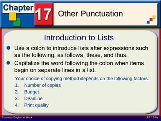 Other Punctuation

                           Introduction to Lists
         Use a colon to introduce lists after expressions such
         as the following, as follows, these, and thus.
         Capitalize the word following the colon when items
         begin on separate lines in a list.
          Your choice of copying method depends on the following factors:
          1. Number of copies
          2. Budget
          3. Deadline
          4. Print quality

Business English at Work                                                PP 17-6a
 