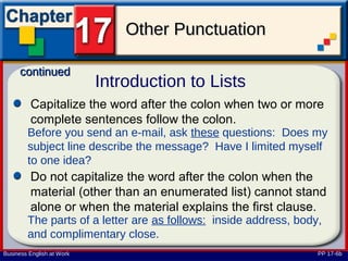Other Punctuation

      continued
                           Introduction to Lists
         Capitalize the word after the colon when two or more
         complete sentences follow the colon.
        Before you send an e-mail, ask these questions: Does my
        subject line describe the message? Have I limited myself
        to one idea?
         Do not capitalize the word after the colon when the
         material (other than an enumerated list) cannot stand
         alone or when the material explains the first clause.
        The parts of a letter are as follows: inside address, body,
        and complimentary close.
Business English at Work                                          PP 17-6b
 