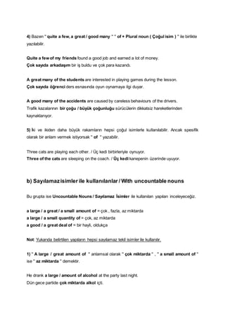 4) Bazen '' quite a few, a great / good many '' '' of + Plural noun ( Çoğul isim ) '' ile birlikte
yazılabilir.
Quite a few of my friends found a good job and earned a lot of money.
Çok sayıda arkadaşım bir iş buldu ve çok para kazandı.
A great many of the students are interested in playing games during the lesson.
Çok sayıda öğrenci ders esnasında oyun oynamaya ilgi duyar.
A good many of the accidents are caused by careless behaviours of the drivers.
Trafik kazalarının bir çoğu / büyük çoğunluğu sürücülerin dikkatsiz hareketlerinden
kaynaklanıyor.
5) İki ve ikiden daha büyük rakamların hepsi çoğul isimlerle kullanılabilir. Ancak spesifik
olarak bir anlam vermek istiyorsak '' of '' yazabilir.
Three cats are playing each other. / Üç kedi birbirleriyle oynuyor.
Three of the cats are sleeping on the coach. / Üç kedi kanepenin üzerinde uyuyor.
b) Sayılamazisimler ile kullanılanlar / With uncountable nouns
Bu grupta ise Uncountable Nouns / Sayılamaz İsimler ile kullanılan yapıları inceleyeceğiz.
a large / a great / a small amount of = çok , fazla, az miktarda
a large / a small quantity of = çok, az miktarda
a good / a great deal of = bir hayli, oldukça
Not: Yukarıda belirtilen yapıların hepsi sayılamaz tekil isimler ile kullanılır.
1) '' A large / great amount of '' anlamsal olarak '' çok miktarda '' , '' a small amount of ''
ise '' az miktarda '' demektir.
He drank a large / amount of alcohol at the party last night.
Dün gece partide çok miktarda alkol içti.
 
