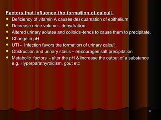 Factors that influence the formation of calculiFactors that influence the formation of calculi
 Deficiency of vitamin A causes desquamation of epitheliumDeficiency of vitamin A causes desquamation of epithelium
 Decrease urine volume - dehydrationDecrease urine volume - dehydration
 Altered urinary solutes and colloids-tends to cause them to precipitate.Altered urinary solutes and colloids-tends to cause them to precipitate.
 Change in pHChange in pH
 UTI - Infection favors the formation of urinary calculi.UTI - Infection favors the formation of urinary calculi.
 Obstruction and urinary stasis – encourages salt precipitationObstruction and urinary stasis – encourages salt precipitation
 Metabolic factors - alter the pH & increase the output of a substanceMetabolic factors - alter the pH & increase the output of a substance
e.g. Hyperparathyroidism, gout etce.g. Hyperparathyroidism, gout etc
2222
 