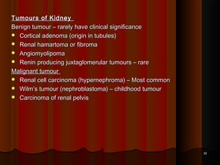 Tumours of KidneyTumours of Kidney
Benign tumour – rarely have clinical significanceBenign tumour – rarely have clinical significance
 Cortical adenoma (origin in tubules)Cortical adenoma (origin in tubules)
 Renal hamartoma or fibromaRenal hamartoma or fibroma
 AngiomyolipomaAngiomyolipoma
 Renin producing juxtaglomerular tumours – rareRenin producing juxtaglomerular tumours – rare
Malignant tumourMalignant tumour
 Renal cell carcinoma (hypernephroma) – Most commonRenal cell carcinoma (hypernephroma) – Most common
 Wilm’s tumour (nephroblastoma) – childhood tumourWilm’s tumour (nephroblastoma) – childhood tumour
 Carcinoma of renal pelvisCarcinoma of renal pelvis
3030
 