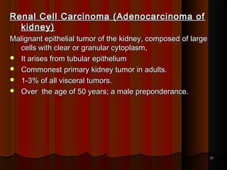 Renal Cell Carcinoma (Adenocarcinoma ofRenal Cell Carcinoma (Adenocarcinoma of
kidney)kidney)
Malignant epithelial tumor of the kidney, composed of largeMalignant epithelial tumor of the kidney, composed of large
cells with clear or granular cytoplasm,cells with clear or granular cytoplasm,
 It arises from tubular epitheliumIt arises from tubular epithelium
 Commonest primary kidney tumor in adults.Commonest primary kidney tumor in adults.
 1-3% of all visceral tumors.1-3% of all visceral tumors.
 Over the age of 50 years; a male preponderance.Over the age of 50 years; a male preponderance.
3131
 
