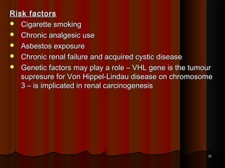 Risk factorsRisk factors
 Cigarette smokingCigarette smoking
 Chronic analgesic useChronic analgesic use
 Asbestos exposureAsbestos exposure
 Chronic renal failure and acquired cystic diseaseChronic renal failure and acquired cystic disease
 Genetic factors may play a role – VHL gene is the tumourGenetic factors may play a role – VHL gene is the tumour
supresure for Von Hippel-Lindau disease on chromosomesupresure for Von Hippel-Lindau disease on chromosome
3 – is implicated in renal carcinogenesis3 – is implicated in renal carcinogenesis
3232
 