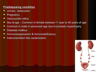 Predisposing conditionPredisposing condition
 Urinary obstructionUrinary obstruction
 PregnancyPregnancy
 Vesicouretic refluxVesicouretic reflux
 Sex & age – Common in female between 1Sex & age – Common in female between 1stst
year to 40 years of ageyear to 40 years of age
 Common in male in advanced age due to prostatic hypertrophyCommon in male in advanced age due to prostatic hypertrophy
 Diabetes mellitusDiabetes mellitus
 Immunosuppression & immunodeficiencyImmunosuppression & immunodeficiency
 Instrumentation like cauterizationInstrumentation like cauterization
44
 