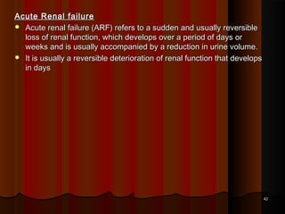 Acute Renal failureAcute Renal failure
 Acute renal failure (ARF) refers to a sudden and usually reversibleAcute renal failure (ARF) refers to a sudden and usually reversible
loss of renal function, which develops over a period of days orloss of renal function, which develops over a period of days or
weeks and is usually accompanied by a reduction in urine volume.weeks and is usually accompanied by a reduction in urine volume.
 It is usually a reversible deterioration of renal function that developsIt is usually a reversible deterioration of renal function that develops
in daysin days
4242
 