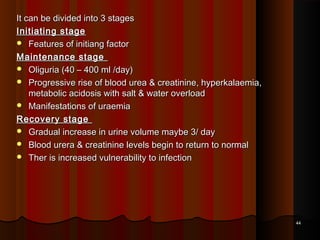 It can be divided into 3 stagesIt can be divided into 3 stages
Initiating stageInitiating stage
 Features of initiang factorFeatures of initiang factor
Maintenance stageMaintenance stage
 Oliguria (40 – 400 ml /day)Oliguria (40 – 400 ml /day)
 Progressive rise of blood urea & creatinine, hyperkalaemia,Progressive rise of blood urea & creatinine, hyperkalaemia,
metabolic acidosis with salt & water overloadmetabolic acidosis with salt & water overload
 Manifestations of uraemiaManifestations of uraemia
Recovery stageRecovery stage
 Gradual increase in urine volume maybe 3/ dayGradual increase in urine volume maybe 3/ day
 Blood urera & creatinine levels begin to return to normalBlood urera & creatinine levels begin to return to normal
 Ther is increased vulnerability to infectionTher is increased vulnerability to infection
4444
 