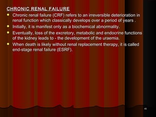 CHRONIC RENAL FAILURECHRONIC RENAL FAILURE
 Chronic renal failure (CRF) refers to an irreversible deterioration inChronic renal failure (CRF) refers to an irreversible deterioration in
renal function which classically develops over a period of years .renal function which classically develops over a period of years .
 Initially, it is manifest only as a biochemical abnormality.Initially, it is manifest only as a biochemical abnormality.
 Eventually, loss of the excretory, metabolic and endocrine functionsEventually, loss of the excretory, metabolic and endocrine functions
of the kidney leads to - the development of the uraemia.of the kidney leads to - the development of the uraemia.
 When death is likely without renal replacement therapy, it is calledWhen death is likely without renal replacement therapy, it is called
end-stage renal failure (ESRF).end-stage renal failure (ESRF).
4545
 
