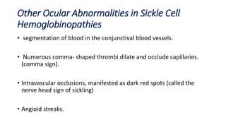 Other Ocular Abnormalities in Sickle Cell
Hemoglobinopathies
• segmentation of blood in the conjunctival blood vessels.
• Numerous comma- shaped thrombi dilate and occlude capillaries.
(comma sign).
• Intravascular occlusions, manifested as dark red spots (called the
nerve head sign of sickling)
• Angioid streaks.
 