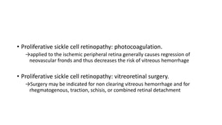 • Proliferative sickle cell retinopathy: photocoagulation.
→applied to the ischemic peripheral retina generally causes regression of
neovascular fronds and thus decreases the risk of vitreous hemorrhage
• Proliferative sickle cell retinopathy: vitreoretinal surgery.
→Surgery may be indicated for non clearing vitreous hemorrhage and for
rhegmatogenous, traction, schisis, or combined retinal detachment
 