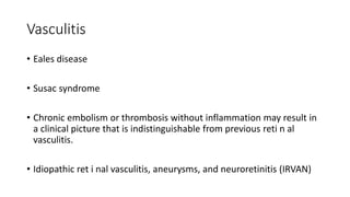 Vasculitis
• Eales disease
• Susac syndrome
• Chronic embolism or thrombosis without inflammation may result in
a clinical picture that is indistinguishable from previous reti n al
vasculitis.
• Idiopathic ret i nal vasculitis, aneurysms, and neuroretinitis (IRVAN)
 