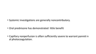 • Systemic investigations are generally noncontributory.
• Oral prednisone has demonstrated little benefit
• Capillary nonperfusion is often sufficiently severe to warrant panreti n
al photocoagulation.
 