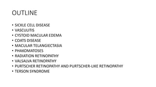 OUTLINE
• SICKLE CELL DISEASE
• VASCULITIS
• CYSTOID MACULAR EDEMA
• COATS DISEASE
• MACULAR TELANGIECTASIA
• PHAKOMATOSES
• RADIATION RETINOPATHY
• VALSALVA RETINOPATHY
• PURTSCHER RETINOPATHY AND PURTSCHER-LIKE RETINOPATHY
• TERSON SYNDROME
 
