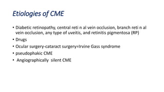 Etiologies of CME
• Diabetic retinopathy, central reti n al vein occlusion, branch reti n al
vein occlusion, any type of uveitis, and retinitis pigmentosa (RP)
• Drugs
• Ocular surgery-cataract surgery=Irvine Gass syndrome
• pseudophakic CME
• Angiographically silent CME
 
