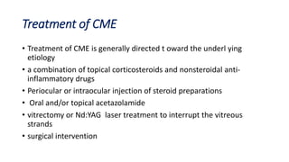 Treatment of CME
• Treatment of CME is generally directed t oward the underl ying
etiology
• a combination of topical corticosteroids and nonsteroidal anti-
inflammatory drugs
• Periocular or intraocular injection of steroid preparations
• Oral and/or topical acetazolamide
• vitrectomy or Nd:YAG laser treatment to interrupt the vitreous
strands
• surgical intervention
 