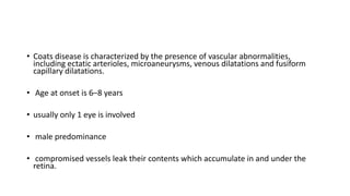 • Coats disease is characterized by the presence of vascular abnormalities,
including ectatic arterioles, microaneurysms, venous dilatations and fusiform
capillary dilatations.
• Age at onset is 6–8 years
• usually only 1 eye is involved
• male predominance
• compromised vessels leak their contents which accumulate in and under the
retina.
 
